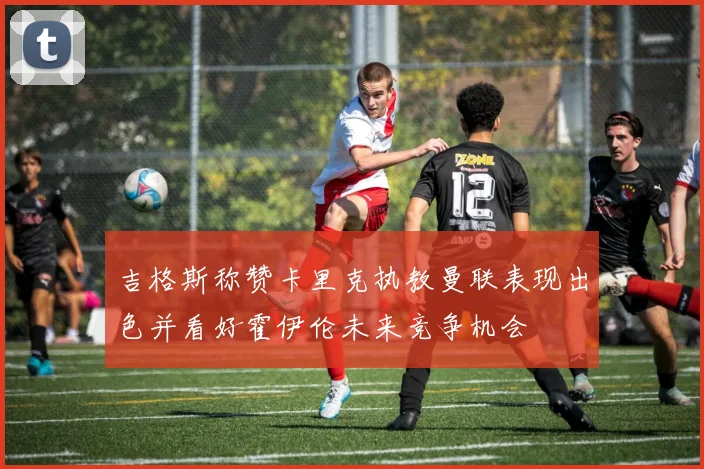 吉格斯称赞卡里克执教曼联表现出色并看好霍伊伦未来竞争机会