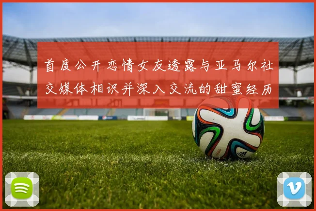 首度公开恋情女友透露与亚马尔社交媒体相识并深入交流的甜蜜经历