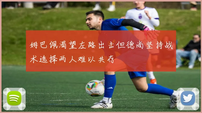 姆巴佩渴望左路出击但德尚坚持战术选择两人难以共存