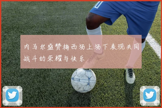 内马尔盛赞梅西场上场下表现共同战斗的荣耀与快乐