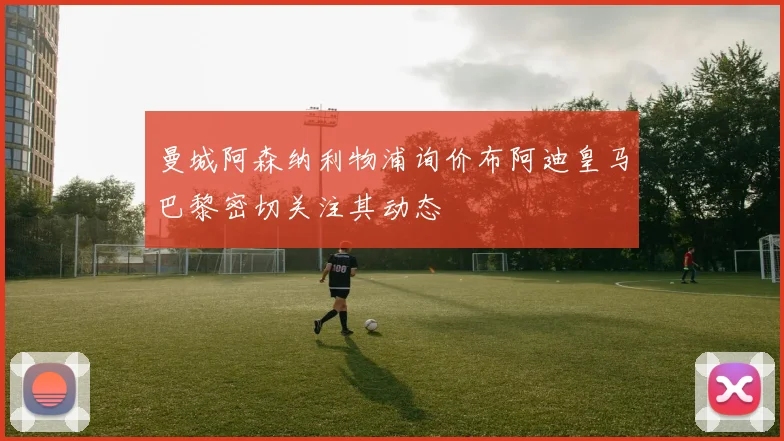 曼城阿森纳利物浦询价布阿迪皇马巴黎密切关注其动态