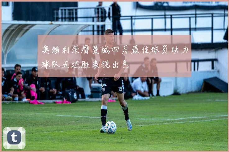奥赖利荣膺曼城四月最佳球员助力球队五连胜表现出色