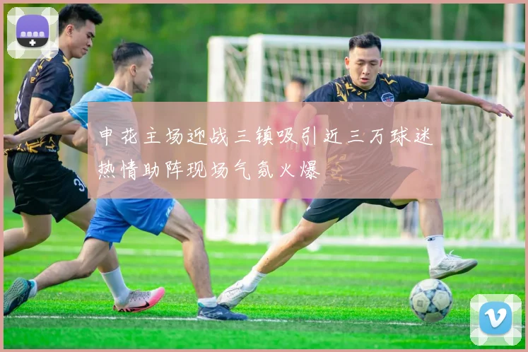 申花主场迎战三镇吸引近三万球迷热情助阵现场气氛火爆