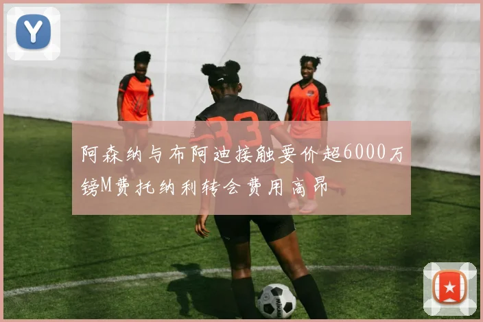 阿森纳与布阿迪接触要价超6000万镑M费托纳利转会费用高昂