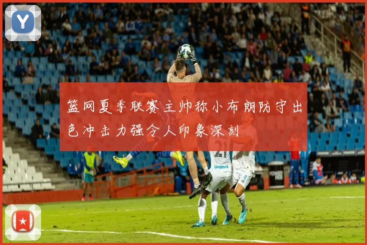 篮网夏季联赛主帅称小布朗防守出色冲击力强令人印象深刻