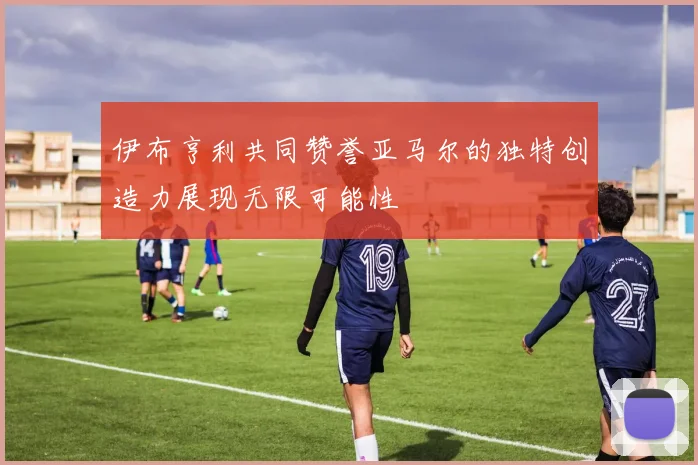 伊布亨利共同赞誉亚马尔的独特创造力展现无限可能性