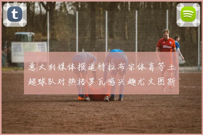 意大利媒体报道特拉布宗体育等土超球队对热格罗瓦感兴趣尤文图斯准备出售该球员