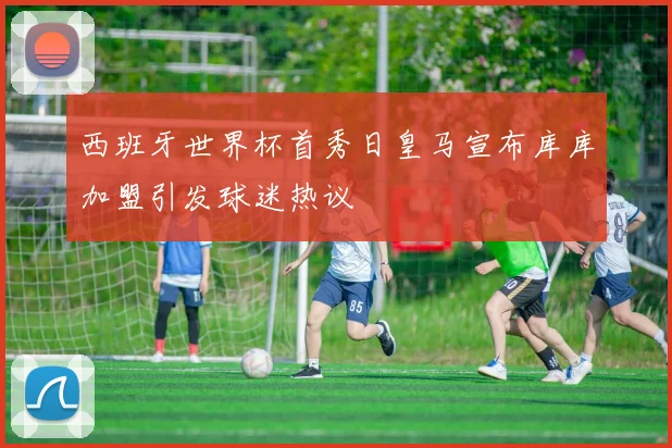 西班牙世界杯首秀日皇马宣布库库加盟引发球迷热议