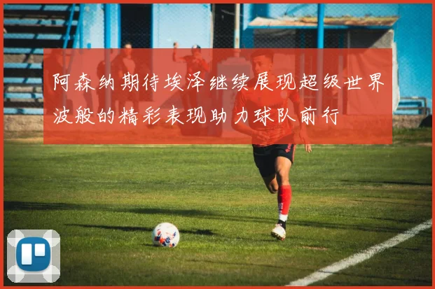 阿森纳期待埃泽继续展现超级世界波般的精彩表现助力球队前行