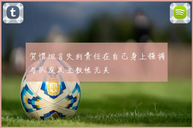 贺惯坦言失利责任在自己身上强调与队友及主教练无关