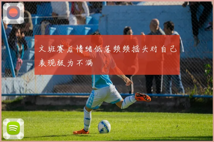 文班赛后情绪低落频频摇头对自己表现极为不满