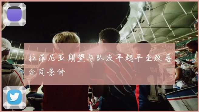 拉菲尼亚期望与队友平起平坐改善合同条件