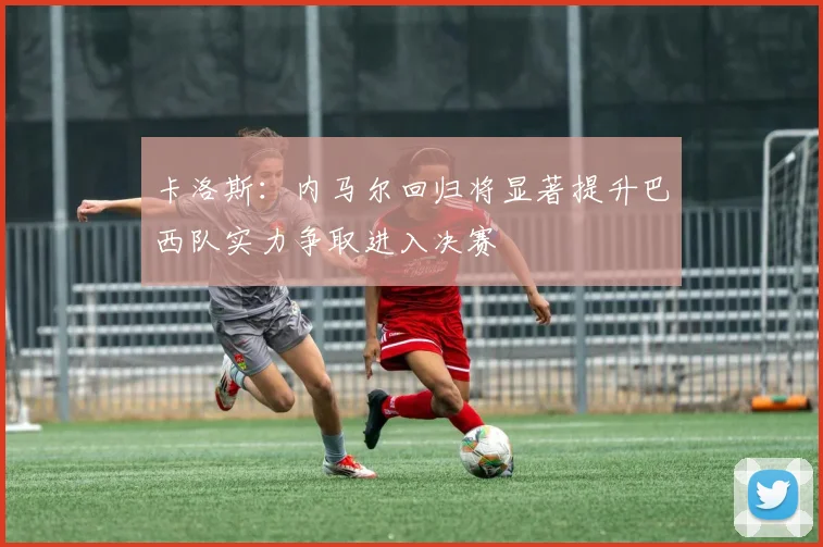 卡洛斯：内马尔回归将显著提升巴西队实力争取进入决赛