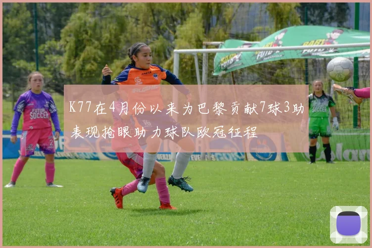 K77在4月份以来为巴黎贡献7球3助表现抢眼助力球队欧冠征程