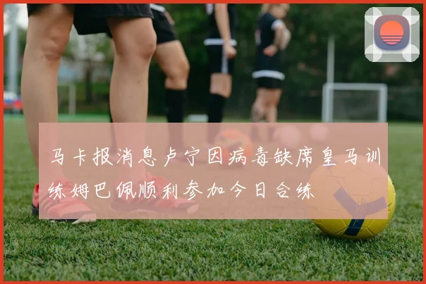马卡报消息卢宁因病毒缺席皇马训练姆巴佩顺利参加今日合练