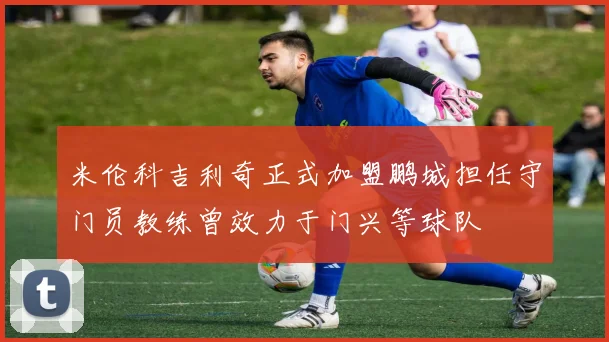 米伦科吉利奇正式加盟鹏城担任守门员教练曾效力于门兴等球队