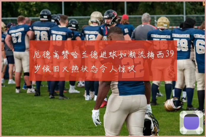厄德高赞哈兰德进球如潮流梅西39岁依旧火热状态令人惊叹