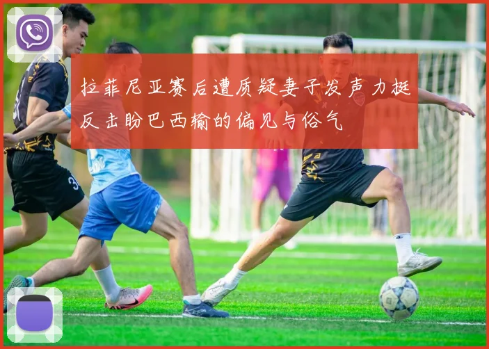 拉菲尼亚赛后遭质疑妻子发声力挺反击盼巴西输的偏见与俗气