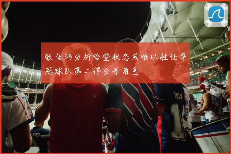 张佳玮分析哈登状态或难以胜任争冠球队第二得分手角色