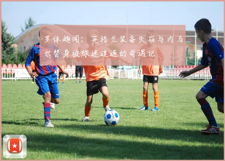 罗体趣闻：英格兰装备失窃与内马尔替身被球迷追逐的奇遇记